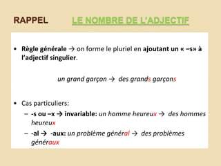 RAPPEL

LE NOMBRE DE L’ADJECTIF

• Règle générale → on forme le pluriel en ajoutant un « –s» à
l’adjectif singulier.
un grand garçon → des grands garçons
• Cas particuliers:
– -s ou –x → invariable: un homme heureux → des hommes
heureux
– -al → -aux: un problème général → des problèmes
généraux

 