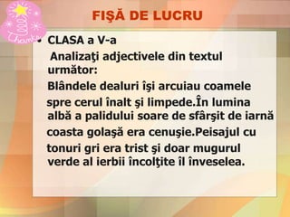 FIŞĂ DE LUCRU
• CLASA a V-a
Analizaţi adjectivele din textul
următor:
Blândele dealuri îşi arcuiau coamele
spre cerul înalt şi limpede.În lumina
albă a palidului soare de sfârşit de iarnă
coasta golaşă era cenuşie.Peisajul cu
tonuri gri era trist şi doar mugurul
verde al ierbii încolţite îl înveselea.
 