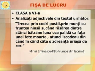 FIŞĂ DE LUCRU
• CLASA a VI-a
• Analizaţi adjectivele din textul următor:
“Trecea prin codri pustii,prin munţi cu
fruntea ninsă si,când răsărea dintre
stânci bătrâne luna cea palidă ca faţa
unei fete moarte , atunci iscodeau din
când în când câte o zdreanţă uriaşă de
cer.”
Mihai Eminescu-Făt-Frumos din lacrimă
 