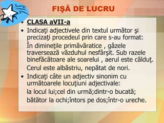 FIŞĂ DE LUCRU
• CLASA aVII-a
• Indicaţi adjectivele din textul următor şi
precizaţi procedeul prin care s-au format:
În dimineţile primăvăratice , gâzele
traversează văzduhul nesfârşit. Sub razele
binefăcătoare ale soarelui , aerul este călduţ.
Cerul este albăstriu, nepătat de nori.
• Indicaţi câte un adjectiv sinonim cu
următoarele locuţiuni adjectivale:
la locul lui;cel din urmă;dintr-o bucată;
bătător la ochi;întors pe dos;într-o ureche.
 