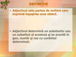 DEFINIŢIE
• Adjectivul este partea de vorbire care
exprimă înşuşirea unui obiect.
• Adjectivul determină un substantiv sau
un substitut al acestuia şi se acordă în
gen, număr şi caz cu cuvântul
determinat.
 