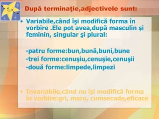 După terminaţie,adjectivele sunt:
• Variabile,când îşi modifică forma în
vorbire .Ele pot avea,după masculin şi
feminin, singular şi plural:
-patru forme:bun,bună,buni,bune
-trei forme:cenuşiu,cenuşie,cenuşii
-două forme:limpede,limpezi
• Invariabile,când nu îşi modifică forma
în vorbire:gri, maro, cumsecade,eficace
 