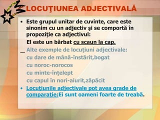 LOCUŢIUNEA ADJECTIVALĂ
• Este grupul unitar de cuvinte, care este
sinonim cu un adjectiv şi se comportă în
propoziţie ca adjectivul:
El este un bărbat cu scaun la cap.
Alte exemple de locuţiuni adjectivale:
cu dare de mână-înstărit,bogat
cu noroc-norocos
cu minte-înţelept
cu capul în nori-aiurit,zăpăcit
• Locuţiunile adjectivale pot avea grade de
comparaţie:Ei sunt oameni foarte de treabă.
 