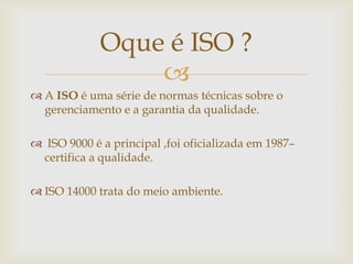 
 A ISO é uma série de normas técnicas sobre o
gerenciamento e a garantia da qualidade.
 ISO 9000 é a principal ,foi oficializada em 1987–
certifica a qualidade.
 ISO 14000 trata do meio ambiente.
Oque é ISO ?
 