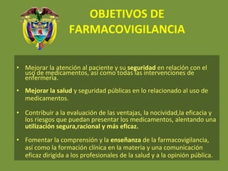 OBJETIVOS DE FARMACOVIGILANCIA Mejorar la atención al paciente y su  seguridad  en relación con el uso de medicamentos, así como todas las intervenciones de enfermerìa. Mejorar la salud  y seguridad públicas en lo relacionado al uso de medicamentos. Contribuir a la evaluación de las ventajas, la nocividad,la eficacia y los riesgos que puedan presentar los medicamentos, alentando una  utilización segura,racional y más eficaz. Fomentar la comprensión y la  enseñanza  de la farmacovigilancia, así como la formación clínica en la materia y una comunicación eficaz dirigida a los profesionales de la salud y a la opinión pública. 