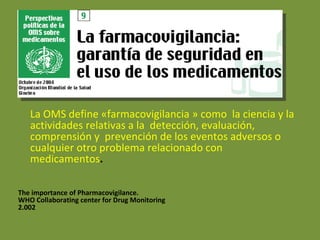 La OMS define «farmacovigilancia » como  la ciencia y la actividades relativas a la  detección, evaluación,  comprensión y  prevención de los eventos adversos o  cualquier otro problema relacionado con  medicamentos . The importance of Pharmacovigilance.  WHO Collaborating center for Drug Monitoring  2.002  