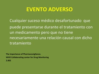 EVENTO ADVERSO Cualquier suceso médico desafortunado  que  puede presentarse durante el tratamiento con un medicamento pero que no tiene necesariamente una relación causal con dicho tratamiento The importance of Pharmacovigilance.  WHO Collaborating center for Drug Monitoring  2.002  