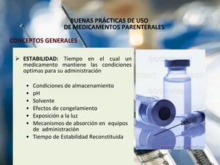 BUENAS PRÁCTICAS DE USO  DE MEDICAMENTOS PARENTERALES ESTABILIDAD:  Tiempo en el cual un medicamento mantiene las condiciones optimas para su administración Condiciones de almacenamiento pH Solvente Efectos de congelamiento Exposición a la luz Mecanismos de absorción en  equipos  de  administración Tiempo de Estabilidad Reconstituida  CONCEPTOS GENERALES 