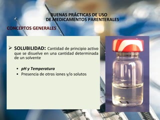 BUENAS PRÁCTICAS DE USO  DE MEDICAMENTOS PARENTERALES SOLUBILIDAD :  Cantidad de principio activo que se disuelve en una cantidad determinada de un solvente  pH y Temperatura Presencia de otros iones y/o solutos CONCEPTOS GENERALES 