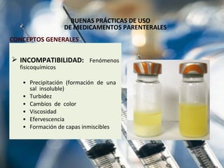 BUENAS PRÁCTICAS DE USO  DE MEDICAMENTOS PARENTERALES INCOMPATIBILIDAD:   Fenómenos fisicoquímicos  Precipitación (formación de una  sal  insoluble) Turbidez Cambios  de  color Viscosidad Efervescencia Formación de capas inmiscibles CONCEPTOS GENERALES 