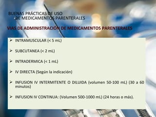 VIAS DE ADMINISTRACIÓN DE MEDICAMENTOS PARENTERALES INTRAMUSCULAR (< 5 mL) SUBCUTANEA (< 2 mL) INTRADERMICA (< 1 mL) IV DIRECTA (Según la indicación) INFUSION IV INTERMITENTE O DILUIDA (volumen 50-100 mL) (30 a 60 minutos) INFUSION IV CONTINUA: ( Volumen 500-1000 mL) ( 24 horas o más). BUENAS PRÁCTICAS DE USO  DE MEDICAMENTOS PARENTERALES 