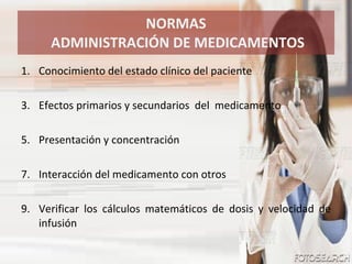 NORMAS  ADMINISTRACIÓN DE MEDICAMENTOS Conocimiento del estado clínico del paciente Efectos primarios y secundarios  del  medicamento Presentación y concentración  Interacción del medicamento con otros  Verificar los cálculos matemáticos de dosis y velocidad de infusión 