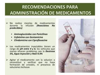 No realice mezclas de medicamentos durante la infusión  (Reacciones No predecibles) Aminoglucósidos con Penicilinas Cefalotina con Gentamicina Clindamicina con Ciprofloxacina Los medicamentos inyectables tienen un rango de  pH entre 4 y 6 ,  los vehiculos que menos ofrecen problemas son la  Dextrosa 5%, Agua Inyección y NaCl 0.9% Agitar el medicamento con la solucion a reconstituir y verificar que no haya formación de cristales, ni presencia de soluciones lechosas RECOMENDACIONES PARA ADMINISTRACIÓN DE MEDICAMENTOS 