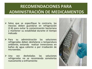 Salvo que se especifique lo contrario, las mezclas deben guardarse en refrigeración (2-8) para evitar la contaminación bacteriana y mantener su estabilidad durante el tiempo indicado Para su administración las soluciones refrigeradas deben deshelarse a temperatura ambiente, evitando  realizar inmersiones en baños de agua caliente o por irradiación de microondas. Una vez desheladas las soluciones refrigeradas no se recomienda someterlas nuevamente a enfriamiento RECOMENDACIONES PARA ADMINISTRACIÓN DE MEDICAMENTOS 