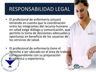 El profesional de enfermería actuará teniendo en cuenta que la coordinación entre los integrantes del recurso humano en salud exige diálogo y comunicación, que permita la toma de decisiones adecuadas y oportunas en beneficio de los usuarios de los servicios de salud.  El profesional de enfermería tiene el derecho a ser ubicado en el área de trabajo correspondiente con su preparación académica y experiencia. RESPONSABILIDAD LEGAL 