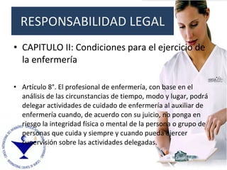 RESPONSABILIDAD LEGAL CAPITULO II: Condiciones para el ejercicio de la enfermería Artículo 8°. El profesional de enfermería, con base en el análisis de las circunstancias de tiempo, modo y lugar, podrá delegar actividades de cuidado de enfermería al auxiliar de enfermería cuando, de acuerdo con su juicio, no ponga en riesgo la integridad física o mental de la persona o grupo de personas que cuida y siempre y cuando pueda ejercer supervisión sobre las actividades delegadas. 