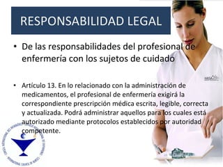 De las responsabilidades del profesional de enfermería con los sujetos de cuidado Artículo 13. En lo relacionado con la administración de medicamentos, el profesional de enfermería exigirá la correspondiente prescripción médica escrita, legible, correcta y actualizada. Podrá administrar aquellos para los cuales está autorizado mediante protocolos establecidos por autoridad competente. RESPONSABILIDAD LEGAL 