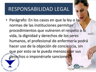 Parágrafo: En los casos en que la ley o las normas de las instituciones permitan procedimientos que vulneren el respeto a la vida, la dignidad y derechos de los seres humanos, el profesional de enfermería podrá hacer uso de la objeción de conciencia, sin que por esto se le pueda menoscabar sus derechos o imponérsele sanciones. RESPONSABILIDAD LEGAL 