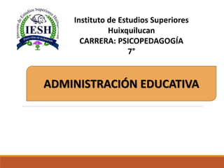 ADMINISTRACIÓN EDUCATIVA
Instituto de Estudios Superiores
Huixquilucan
CARRERA: PSICOPEDAGOGÍA
7°
 