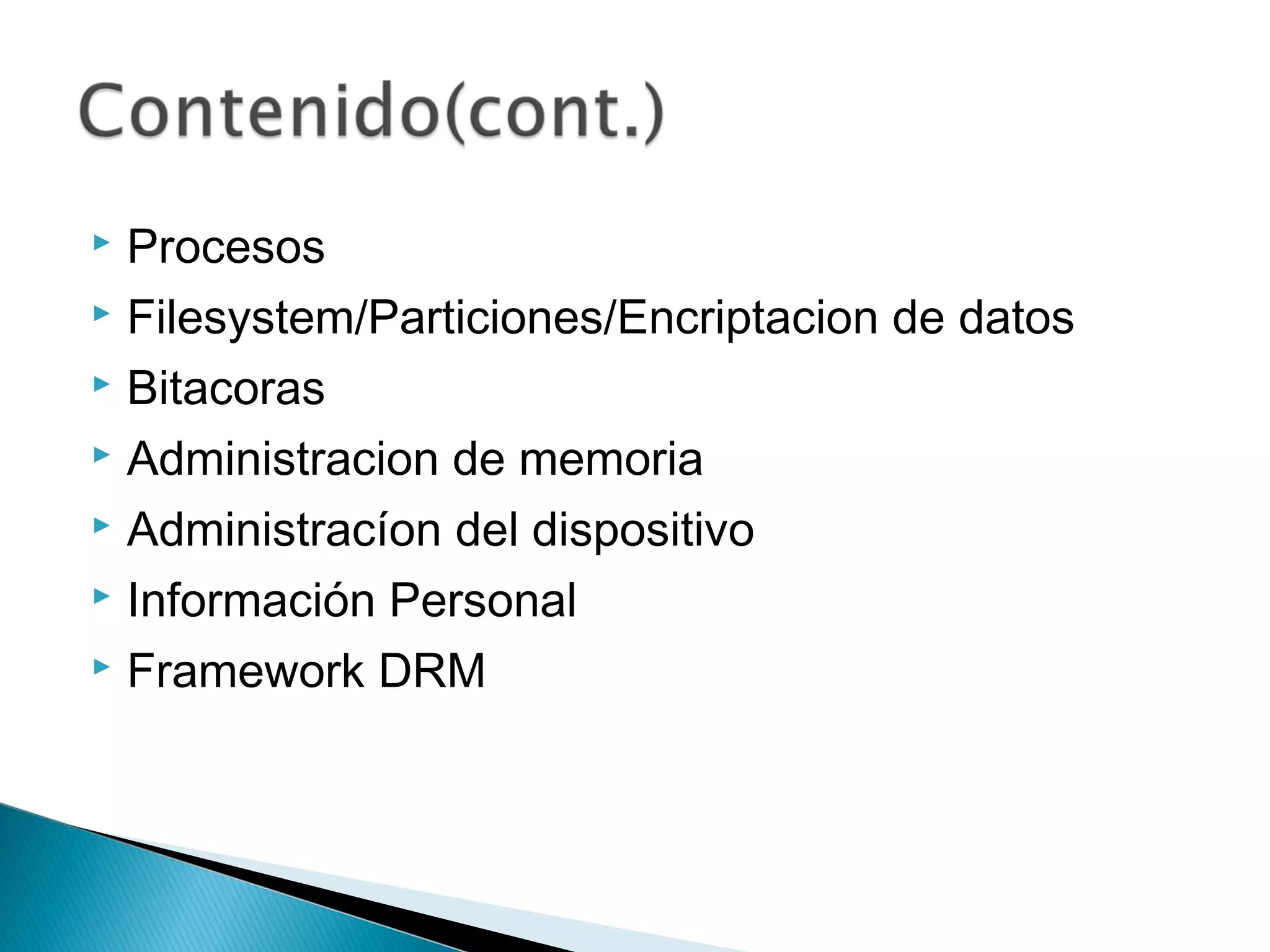  Procesos
 Filesystem/Particiones/Encriptacion de datos
 Bitacoras
 Administracion de memoria
 Administracíon del dispositivo
 Información Personal
 Framework DRM
 
