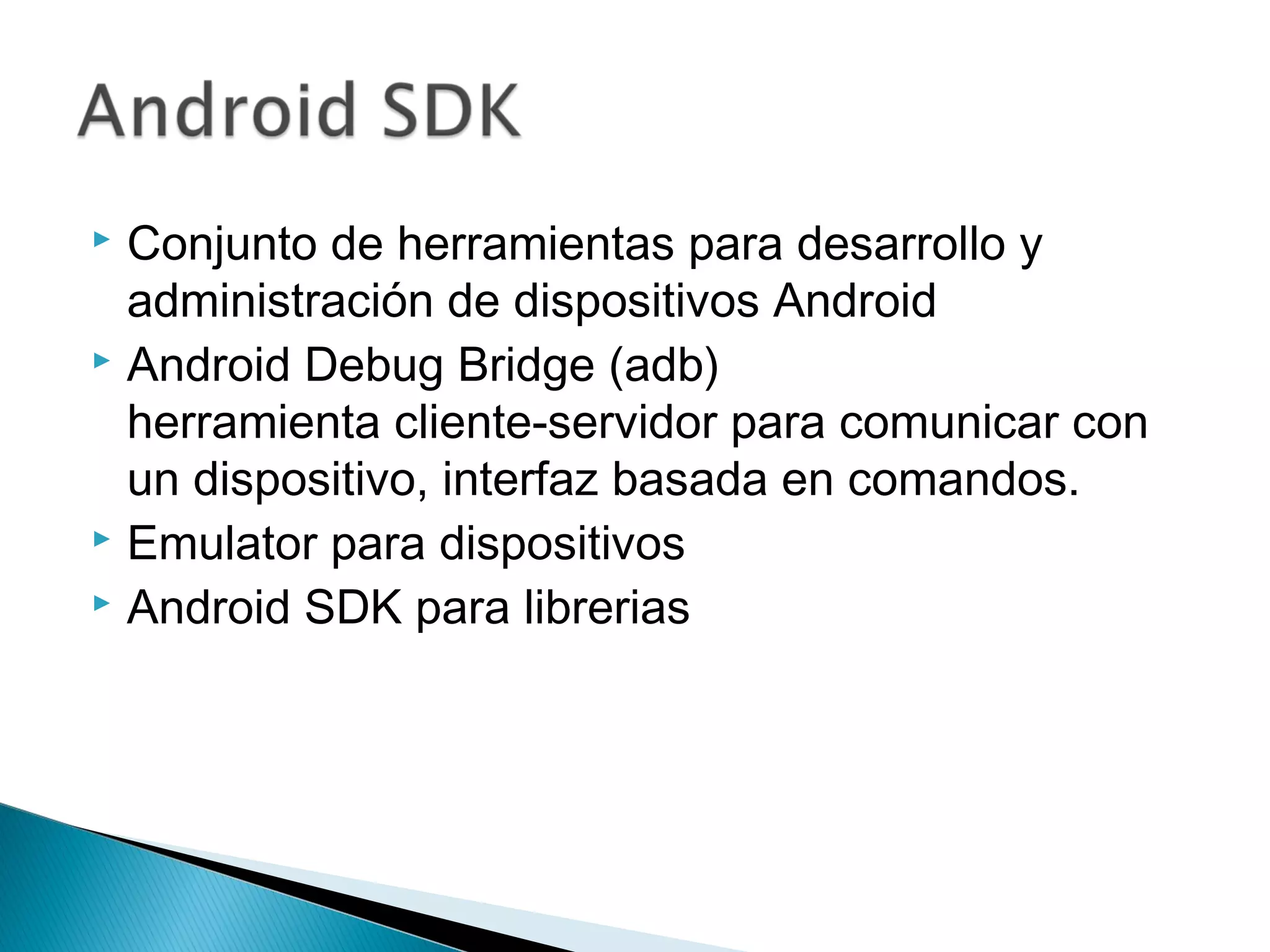  Conjunto de herramientas para desarrollo y
administración de dispositivos Android
 Android Debug Bridge (adb)
herramienta cliente-servidor para comunicar con
un dispositivo, interfaz basada en comandos.
 Emulator para dispositivos
 Android SDK para librerias
 