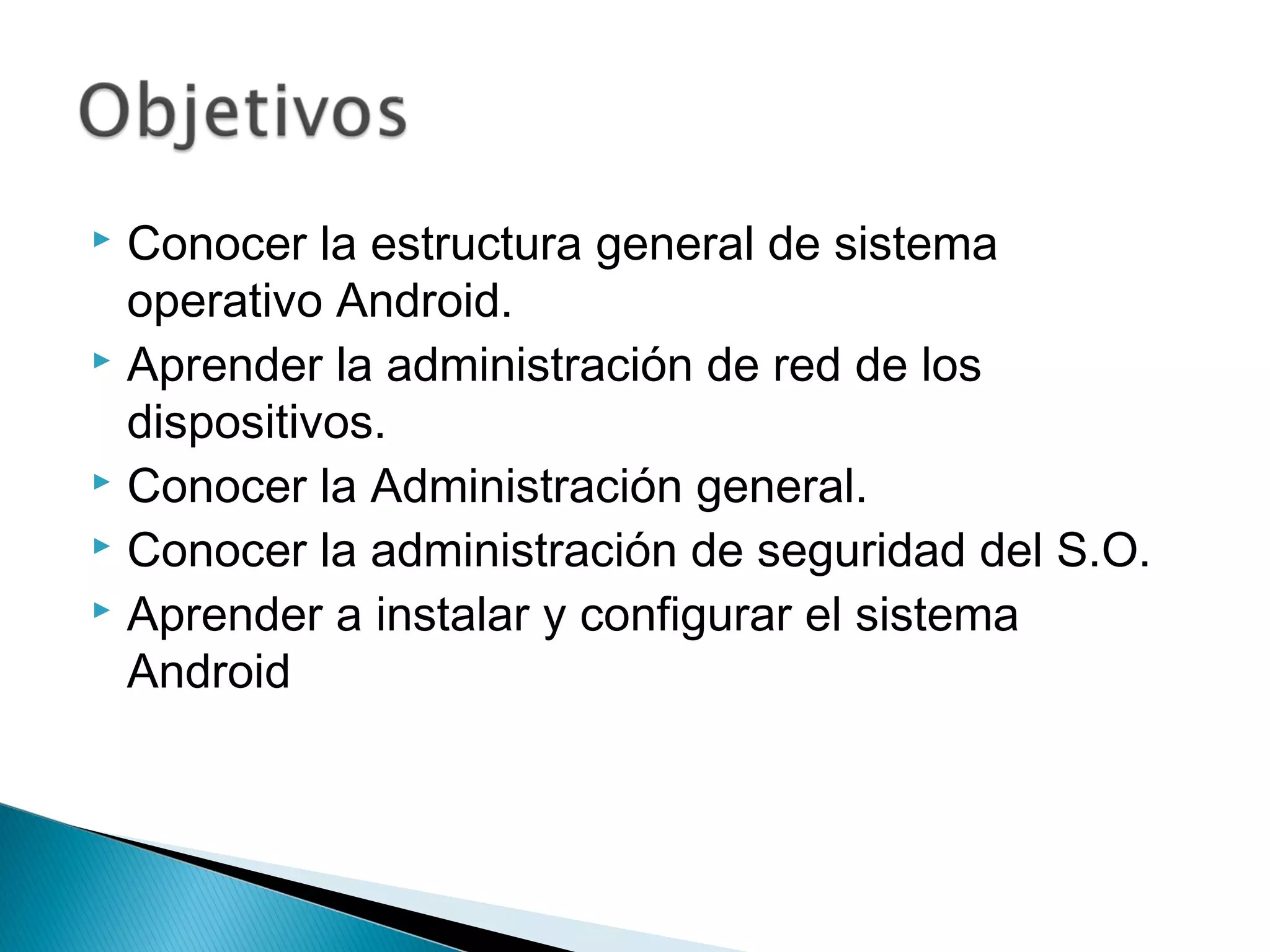  Conocer la estructura general de sistema
operativo Android.
 Aprender la administración de red de los
dispositivos.
 Conocer la Administración general.
 Conocer la administración de seguridad del S.O.
 Aprender a instalar y configurar el sistema
Android
 
