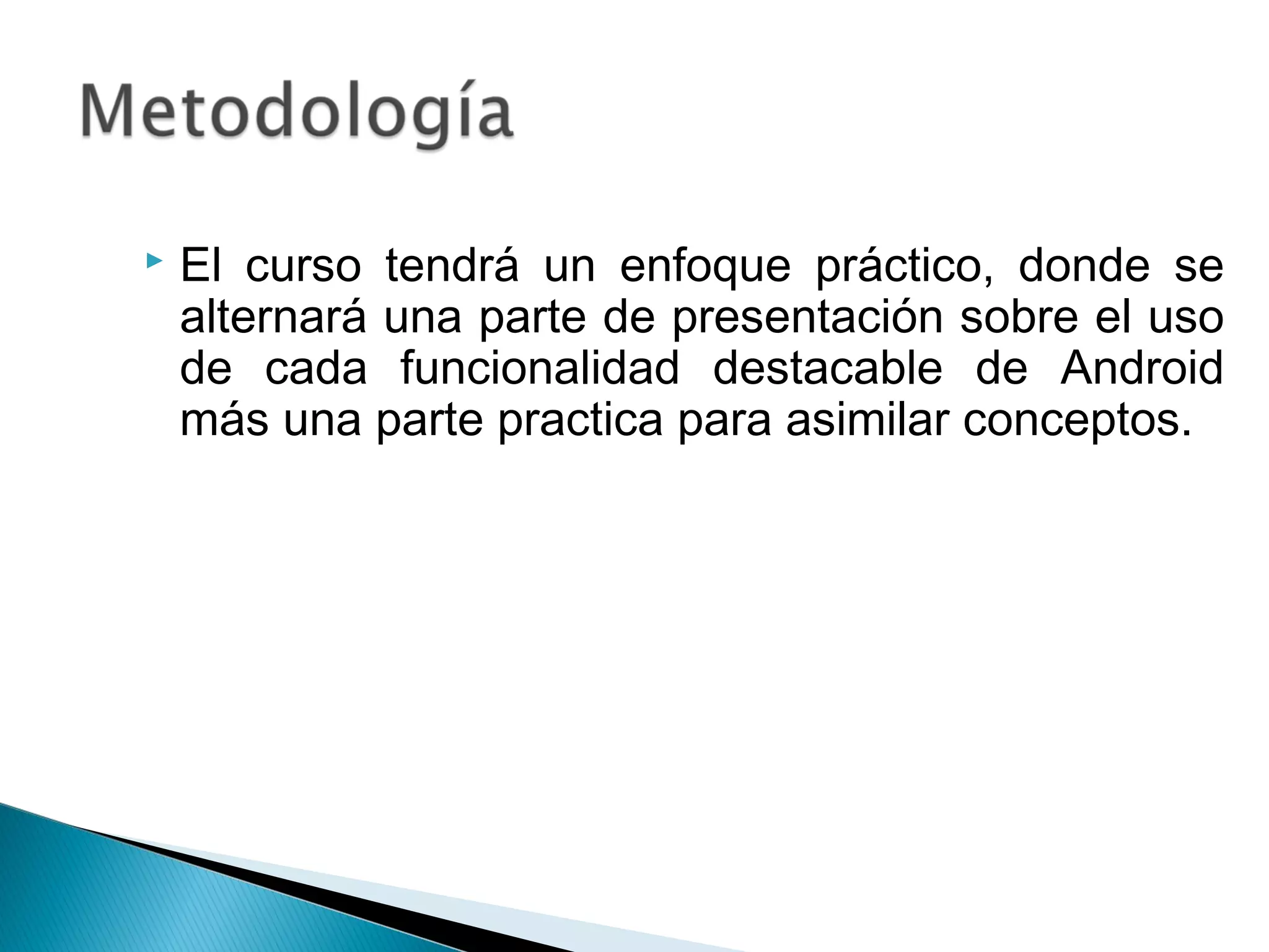  El curso tendrá un enfoque práctico, donde se
alternará una parte de presentación sobre el uso
de cada funcionalidad destacable de Android
más una parte practica para asimilar conceptos.
 