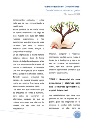 “Administración del Conocimiento”
Daniela Valentina Hernández guerra
28 / marzo / 2014
3
conocimientos ordinarios y estos
cada vez se van incrementando y
modificando.
Todos partimos de los datos, estos
los vamos obteniendo a lo largo de
toda nuestra vida pues son todas
nuestras experiencias, o las
experiencias que obtenemos de otras
personas que están a nuestro
alrededor como familia, amigos, o
compañeros de trabajo.
En las empresas de la misma manera
podemos obtener datos de forma
directa, de todas las actividades a las
que nos enfrentamos diariamente, al
realizar la contabilidad, al enfrentar
una alza de de precios en la materia
prima, gastos de la empresa etcétera.
También cuando revisamos los
papeles de nuestra empresa como
puede ser estados financieros, esta
es otra manera de obtener datos.
Los datos son solo información que
se encuentra en cifras o números,
pero estos se convierten en
información después de que se
ordena, se compara y se relaciona de
manera que sea más fácil su
interpretación.
Ordenar, comparar y relacionar
información, es algo que se realiza a
través de la inteligencia y esta a su
vez se convierte en conocimiento
nuevo, que nos permite generar
áreas de oportunidad, problemas que
existen y solucionarlos.
TEMA 2: Necesidad de crear
estructuras y sistemas para
que la empresa aproveche su
capital intelectual.
Los conocimientos que tiene cada
persona es para la empresa es un
pasivo, pues los integrantes de la
empresa lo prestan solo mientras
permanecen en ella, pero es
 