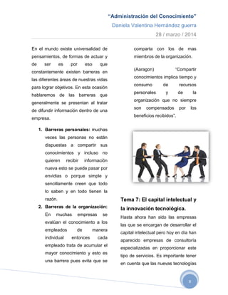 “Administración del Conocimiento”
Daniela Valentina Hernández guerra
28 / marzo / 2014
8
En el mundo existe universalidad de
pensamientos, de formas de actuar y
de ser es por eso que
constantemente existen barreras en
las diferentes áreas de nuestras vidas
para lograr objetivos. En esta ocasión
hablaremos de las barreras que
generalmente se presentan al tratar
de difundir información dentro de una
empresa.
1. Barreras personales: muchas
veces las personas no están
dispuestas a compartir sus
conocimientos y incluso no
quieren recibir información
nueva esto se puede pasar por
envidias o porque simple y
sencillamente creen que todo
lo saben y en todo tienen la
razón.
2. Barreras de la organización:
En muchas empresas se
evalúan el conocimiento a los
empleados de manera
individual entonces cada
empleado trata de acumular el
mayor conocimiento y esto es
una barrera pues evita que se
comparta con los de mas
miembros de la organización.
(Aaragon) “Compartir
conocimientos implica tiempo y
consumo de recursos
personales y de la
organización que no siempre
son compensados por los
beneficios recibidos”.
Tema 7: El capital intelectual y
la innovación tecnológica.
Hasta ahora han sido las empresas
las que se encargan de desarrollar el
capital intelectual pero hoy en día han
aparecido empresas de consultoría
especializadas en proporcionar este
tipo de servicios. Es importante tener
en cuenta que las nuevas tecnologías
 