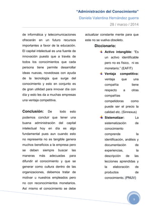 “Administración del Conocimiento”
Daniela Valentina Hernández guerra
28 / marzo / 2014
9
de informática y telecomunicaciones
ofrecerán en un futuro recursos
importantes a favor de la educación.
El capital intelectual es una fuente de
innovación puesto que a través de
todos los conocimientos que cada
persona tiene permite desarrollar
ideas nuevas, novedosas con ayuda
de la tecnología que surge del
conocimiento y esto en conjunto es
de gran utilidad para innovar día con
día y esto les da a muchas empresas
una ventaja competitiva.
Conclusión: De todo esto
podemos concluir que tener una
buena administración del capital
intelectual hoy en día es algo
fundamental pues aun cuando esto
no representa no es tangible genera
muchos beneficios a la empresa pero
se deben siempre buscar las
maneras más adecuadas para
difundir el conocimiento y que se
generar como cultura dentro de las
organizaciones, debemos tratar de
motivar u nuestros empleados pero
no con reconocimientos monetarios.
Así mismo el conocimiento se debe
actualizar constante mente para que
este no se vuelva obsoleto.
Diccionario:
Activo intangible: “Es
un activo identificable
pero no es físico, ni es
monetario.” (EAFIT)
Ventaja competitiva:
ventaja que una
compañía tiene
respecto a otras
compañías
competidoras como
puede ser el precio la
calidad etc. (Sinnexus)
Sistematizar: La
sistematización de
conocimiento
comprende la
identificación, análisis y
documentación de
experiencias, la
descripción de las
lecciones aprendidas y
la elaboración de
productos de
conocimiento. (PNUV)
 