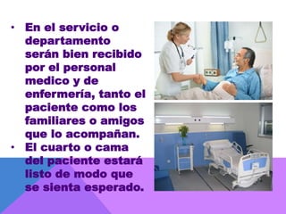 • En el servicio o
departamento
serán bien recibido
por el personal
medico y de
enfermería, tanto el
paciente como los
familiares o amigos
que lo acompañan.
• El cuarto o cama
del paciente estará
listo de modo que
se sienta esperado.
 