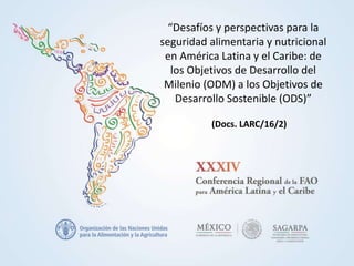 “Desafíos y perspectivas para la
seguridad alimentaria y nutricional
en América Latina y el Caribe: de
los Objetivos de Desarrollo del
Milenio (ODM) a los Objetivos de
Desarrollo Sostenible (ODS)”
(Docs. LARC/16/2)
 
