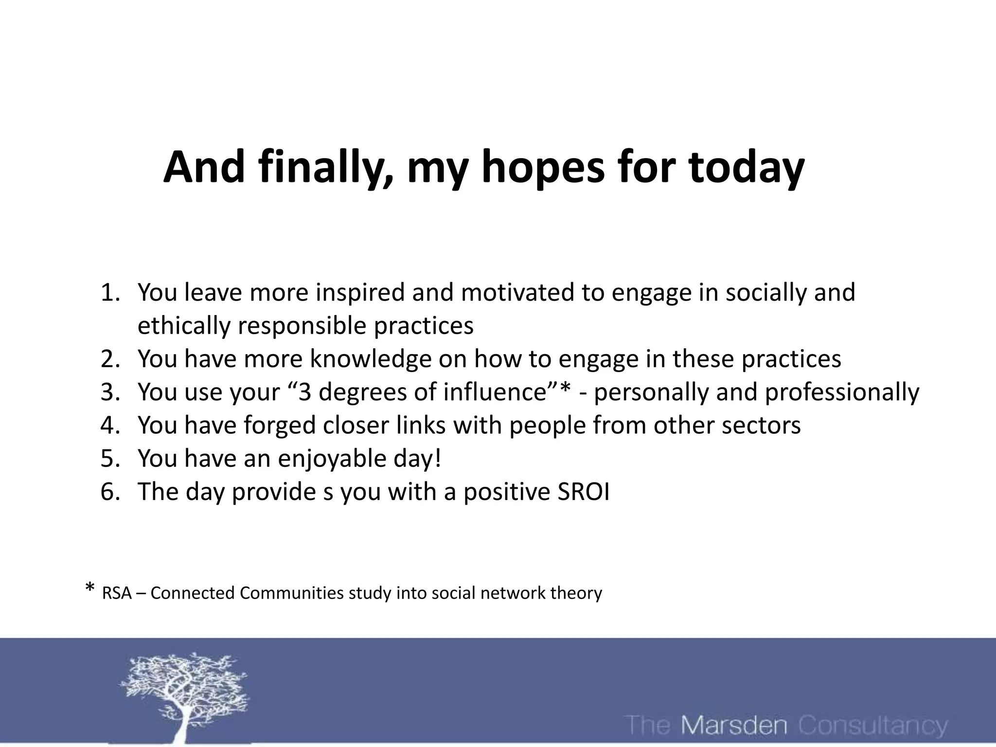 And finally, my hopes for today

 1. You leave more inspired and motivated to engage in socially and
    ethically responsible practices
 2. You have more knowledge on how to engage in these practices
 3. You use your “3 degrees of influence”* - personally and professionally
 4. You have forged closer links with people from other sectors
 5. You have an enjoyable day!
 6. The day provide s you with a positive SROI


* RSA – Connected Communities study into social network theory
 