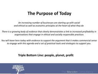 The Purpose of Today
                An increasing number of businesses are starting up with social
            and ethical as well as economic principles at the heart of what they do

There is a growing body of evidence that clearly demonstrates a link to increased profitability in
             organisations that engage in ethical and socially responsible practices

You will leave here today with evidence to support the argument that it makes commercial sense
     to engage with this agenda and a set of practical tools and strategies to support you.



                Triple Bottom Line: people, planet, profit
 