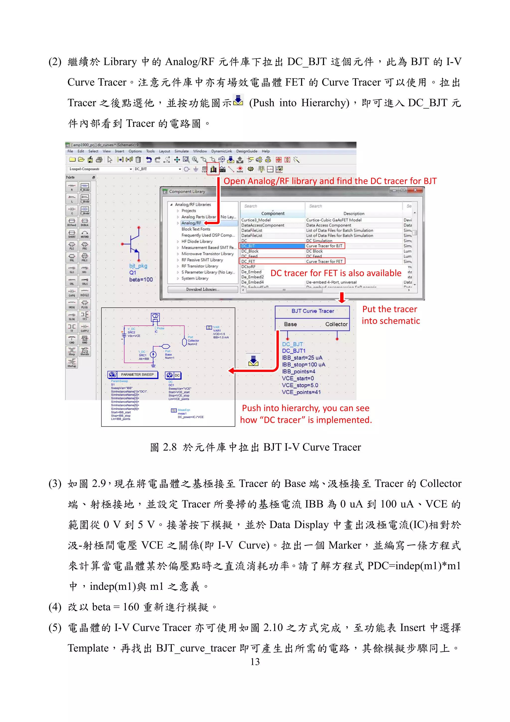 13
(2) Library Analog/RF DC_BJT BJT I-V
Curve Tracer FET Curve Tracer
Tracer (Push into Hierarchy) DC_BJT
Tracer
Port
Collector
Num=2
Port
Base
Num=1
I_Probe
IC
I_DC
SRC1
Idc=IBB
ParamSweep
S1
SweepVar="IBB"
SimInstanceName[1]="DC1"
SimInstanceName[2]=
SimInstanceName[3]=
SimInstanceName[4]=
SimInstanceName[5]=
SimInstanceName[6]=
Start=IBB_start
Stop=IBB_stop
Lin=IBB_points
PARAMETER SWEEP
VAR
VAR1
VCE=1.5
IBB=1.0 mA
Eqn
Var
V_DC
SRC2
Vdc=VCE
DC
DC1
SweepVar="VCE"
Start=VCE_start
Stop=VCE_stop
Lin=VCE_points
DC
MeasEqn
meas1
DC_power=IC.i*VCE
Eqn
Meas
Open Analog/RF library and find the DC tracer for BJT
DC tracer for FET is also available
Put the tracer
into schematic
Push into hierarchy, you can see
how “DC tracer” is implemented.
2.8 BJT I-V Curve Tracer
(3) 2.9 Tracer Base Tracer Collector
Tracer IBB 0 uA 100 uA VCE
0 V 5 V Data Display (IC)
- VCE ( I-V Curve) Marker
PDC=indep(m1)*m1
indep(m1) m1
(4) beta = 160
(5) I-V Curve Tracer 2.10 Insert
Template BJT_curve_tracer
 