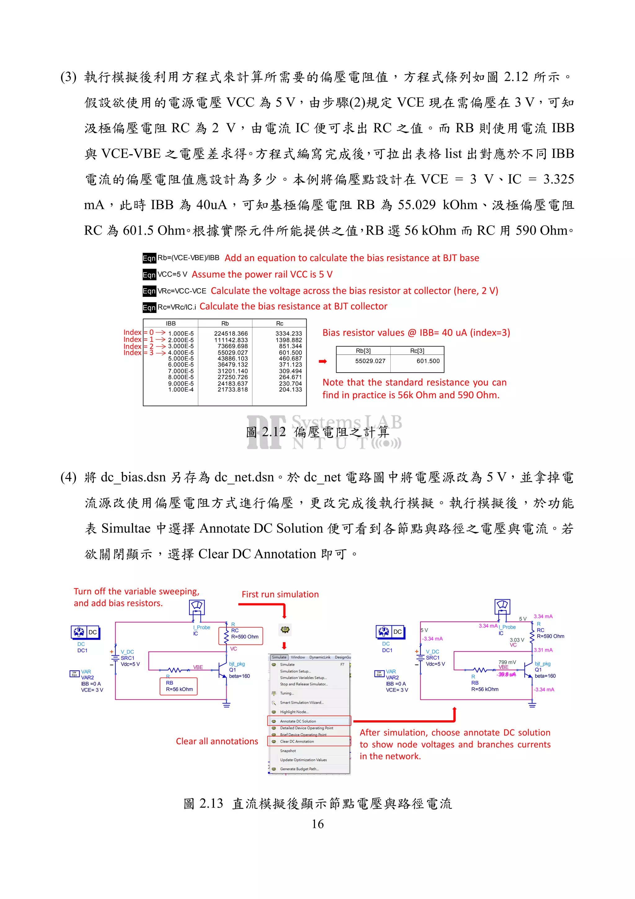 16
(3) 2.12
VCC 5 V (2) VCE 3 V
RC 2 V IC RC RB IBB
VCE-VBE list IBB
VCE = 3 V IC = 3.325
mA IBB 40uA RB 55.029 kOhm
RC 601.5 Ohm RB 56 kOhm RC 590 Ohm
Eqn Rb=(VCE-VBE)/IBB
Eqn Rc=VRc/IC.i
Eqn VRc=VCC-VCE
IBB
1.000E-5
2.000E-5
3.000E-5
4.000E-5
5.000E-5
6.000E-5
7.000E-5
8.000E-5
9.000E-5
1.000E-4
Rb
224518.366
111142.833
73669.698
55029.027
43886.103
36479.132
31201.140
27250.726
24183.637
21733.818
Rc
3334.233
1398.882
851.344
601.500
460.687
371.123
309.494
264.671
230.704
204.133
Rb[3]
55029.027
Rc[3]
601.500
Eqn VCC=5 V
Add an equation to calculate the bias resistance at BJT base
Assume the power rail VCC is 5 V
Calculate the voltage across the bias resistor at collector (here, 2 V)
Calculate the bias resistance at BJT collector
Index = 0
Index = 1
Index = 2
Index = 3
Bias resistor values @ IBB= 40 uA (index=3)
Note that the standard resistance you can
find in practice is 56k Ohm and 590 Ohm.
2.12
(4) dc_bias.dsn dc_net.dsn dc_net 5 V
Simultae Annotate DC Solution
Clear DC Annotation
VC
VBE
V_DC
SRC1
Vdc=5 V
R
RB
R=56 kOhm
R
RC
R=590 Ohm
VAR
VAR2
VCE= 3 V
IBB =0 A
Eqn
Var
DC
DC1
DC
I_Probe
IC
bjt_pkg
Q1
beta=160
Turn off the variable sweeping,
and add bias resistors.
3.03 V
VC
799 mV
VBE
5 V
5 V
-3.34 mA
V_DC
SRC1
Vdc=5 V
-39.8 uAR
RB
R=56 kOhm
3.34 mA
R
RC
R=590 Ohm
VAR
VAR2
VCE= 3 V
IBB =0 A
Eqn
Var
DC
DC1
DC
3.34 mA I_Probe
IC
3.31 mA
39.8 uA
-3.34 mA
bjt_pkg
Q1
beta=160
First run simulation
After simulation, choose annotate DC solution
to show node voltages and branches currents
in the network.
Clear all annotations
2.13
 