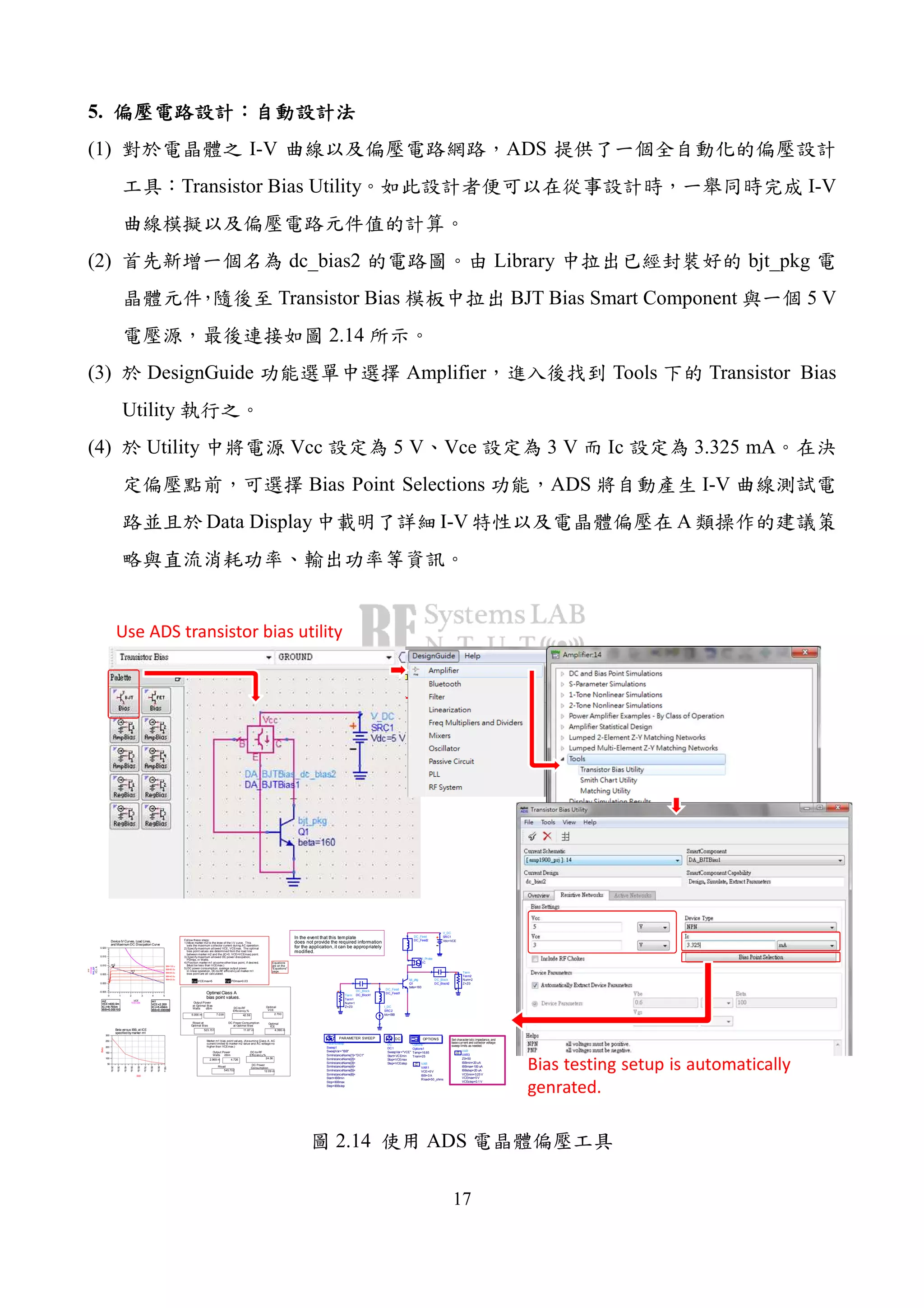 17
5.
(1) I-V ADS
Transistor Bias Utility I-V
(2) dc_bias2 Library bjt_pkg
Transistor Bias BJT Bias Smart Component 5 V
2.14
(3) DesignGuide Amplifier Tools Transistor Bias
Utility
(4) Utility Vcc 5 V Vce 3 V Ic 3.325 mA
Bias Point Selections ADS I-V
Data Display I-V A
Set characteristic impedance, and
base current and collector voltage
sweep limits as needed.
In the event that this template
does not provide the required information
for the application, it can be appropriately
modified.
bjt_pkg
Q1
beta=160
ParamSweep
Sweep1
Step=IBBstep
Stop=IBBmax
Start=IBBmin
SimInstanceName[6]=
SimInstanceName[5]=
SimInstanceName[4]=
SimInstanceName[3]=
SimInstanceName[2]=
SimInstanceName[1]="DC1"
SweepVar="IBB"
PARAMETER SWEEP
DC
DC1
Step=VCEstep
Stop=VCEmax
Start=VCEmin
SweepVar="VCE"
DC
Options
Options1
Tnom=25
Temp=16.85
OPTIONS
VAR
VAR1
Rload=50 _ohms
IBB=0 A
VCE=0 V
Eqn
Var
VAR
VAR3
Z0=50
IBBmin=20 uA
IBBmax=100 uA
IBBstep=20 uA
VCEmin=0.25 V
VCEmax=5 V
VCEstep=0.1 V
Eqn
Var
DC_Block
DC_Block2
DC_Block
DC_Block1
DC_Feed
DC_Feed2
DC_Feed
DC_Feed1
I_DC
SRC2
Idc=IBB
Term
Term1
Z=Z0
Num=1
V_DC
SRC1
Vdc=VCE
I_Probe
IC
Term
Term2
Z=Z0
Num=2
m1
VCE=
IC.i=5.494m
IBB=0.000060
2.200
m2
VCE=
IC.i=8.793m
IBB=0.000100
400.0m
1 2 3 40 5
0.000
0.005
0.010
0.015
-0.005
0.020
IBB=20.0u
IBB=40.0u
IBB=60.0u
IBB=80.0u
IBB=100.u
VCE
IC.i,A
m1
m2
line_opt
VCEvals
ICmax
line
m1
VCE=
IC.i=5.494m
IBB=0.000060
2.200
m2
VCE=
IC.i=8.793m
IBB=0.000100
400.0m
12.09 m
Eqn VCEmax=5
523.151
2.969 m 24.56
Eqn PDmax=0.03
Follow these steps:
1) Move marker m2 to the knee of the I-V curve. This
sets the maximum collector current during AC operation.
2) Specify maximum allowed VCE, VCEmax. The optimal
bias point values are determined from the load line
between marker m2 and the (IC=0, VCE=VCEmax) point.
3) Specify maximum allowed DC power dissipation,
PDmax, in Watts.
4) Position marker m1 at some other bias point, if desired.
(Must be less than VCEmax.)
5) DC power consumption, average output power
in linear operation, DC-to-RF efficiency at marker m1
bias point are all calculated.
5.056 m 2.700
4.396 m
545.702
11.87 m
42.59
30.0u
40.0u
50.0u
60.0u
70.0u
80.0u
90.0u
20.0u
100.u
100
150
200
250
50
300
IBB
Beta
Beta versus IBB, at ICE
specified bymarker m1
DC-to-RF
Efficiency,%
DC Power
ConsumptionRload
Output Power
Watts dBm
DC-to-RF
Efficiency,%
Optimal
VCE
Optimal
ICE
DC Power Consumption
at Optimal Bias
Output Power
at Optimal Bias
Watts dBm
Rload at
Optimal Bias
Optimal Class A
bias point values.
Marker m1 bias point values, (Assuming Class A, AC
current limited to marker m2 value and AC voltage no
higher than VCEmax.)
7.038
4.726
Device IV Curves, Load Lines,
and Maximum DC Dissipation Curve
Equations
are on the
"Equations"
page.
Use ADS transistor bias utility
Bias testing setup is automatically
genrated.
2.14 ADS
 