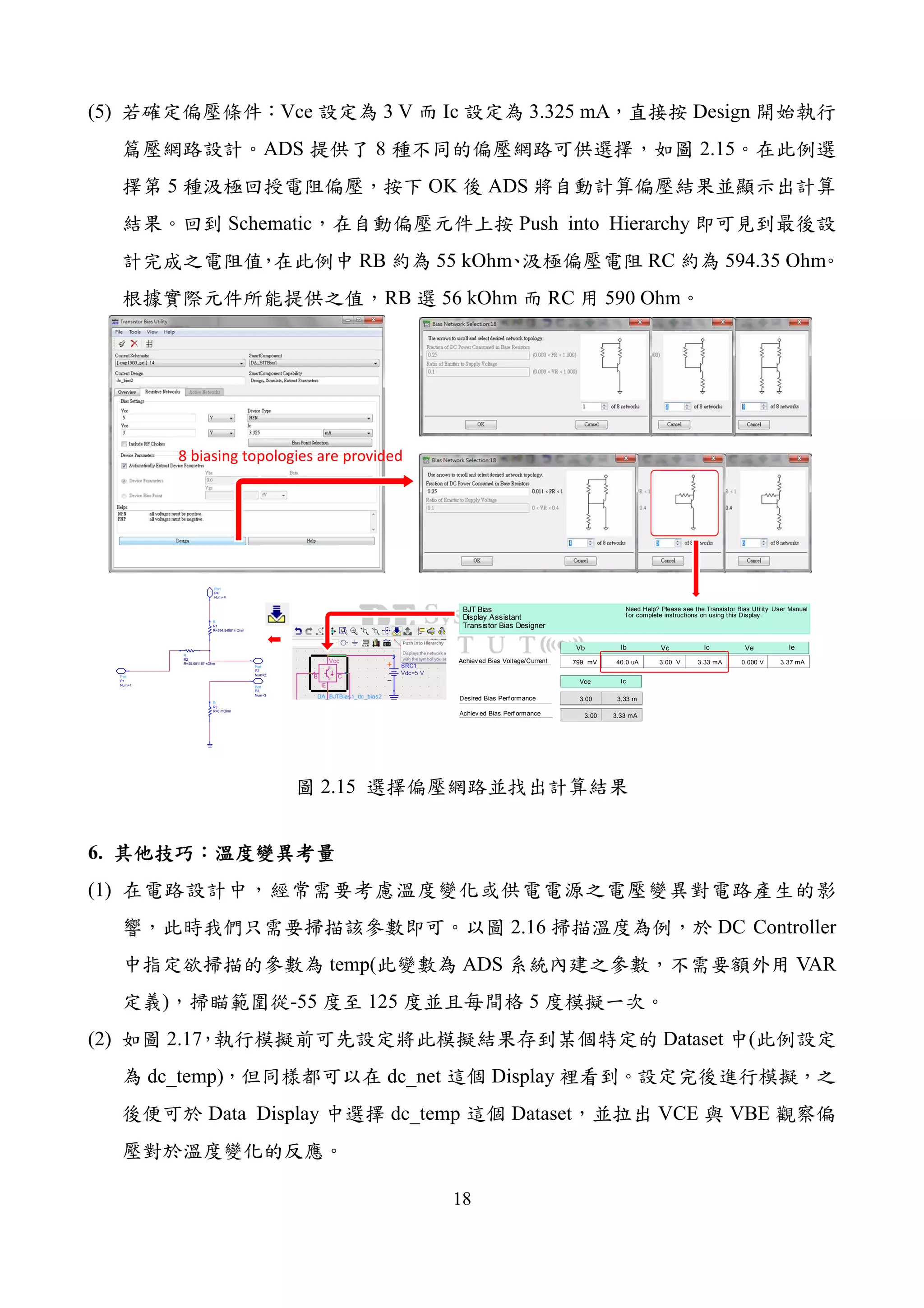 18
(5) Vce 3 V Ic 3.325 mA Design
ADS 8 2.15
5 OK ADS
Schematic Push into Hierarchy
RB 55 kOhm RC 594.35 Ohm
RB 56 kOhm RC 590 Ohm
3.00 3.33 m
799. mV 40.0 uA 3.00 V 3.33 mA 0.000 V 3.37 mA
BJT Bias
Display Assistant
Transistor Bias Designer
Achiev ed Bias Perf ormance
Achiev ed Bias Voltage/Current
Desired Bias Perf ormance
Need Help? Please see the Transistor Bias Utility User Manual
f or complete instructions on using this Display .
Vce
Ib Vc Ic Ve IeVb
3.00 3.33 mA
Ic
Port
P4
Num=4
Port
P3
Num=3
Port
P2
Num=2Port
P1
Num=1
R
R3
R=0 mOhm
R
R2
R=55.001167 kOhm
R
R1
R=594.349814 Ohm
8 biasing topologies are provided
2.15
6.
(1)
2.16 DC Controller
temp( ADS VAR
) -55 125 5
(2) 2.17 Dataset (
dc_temp) dc_net Display
Data Display dc_temp Dataset VCE VBE
 