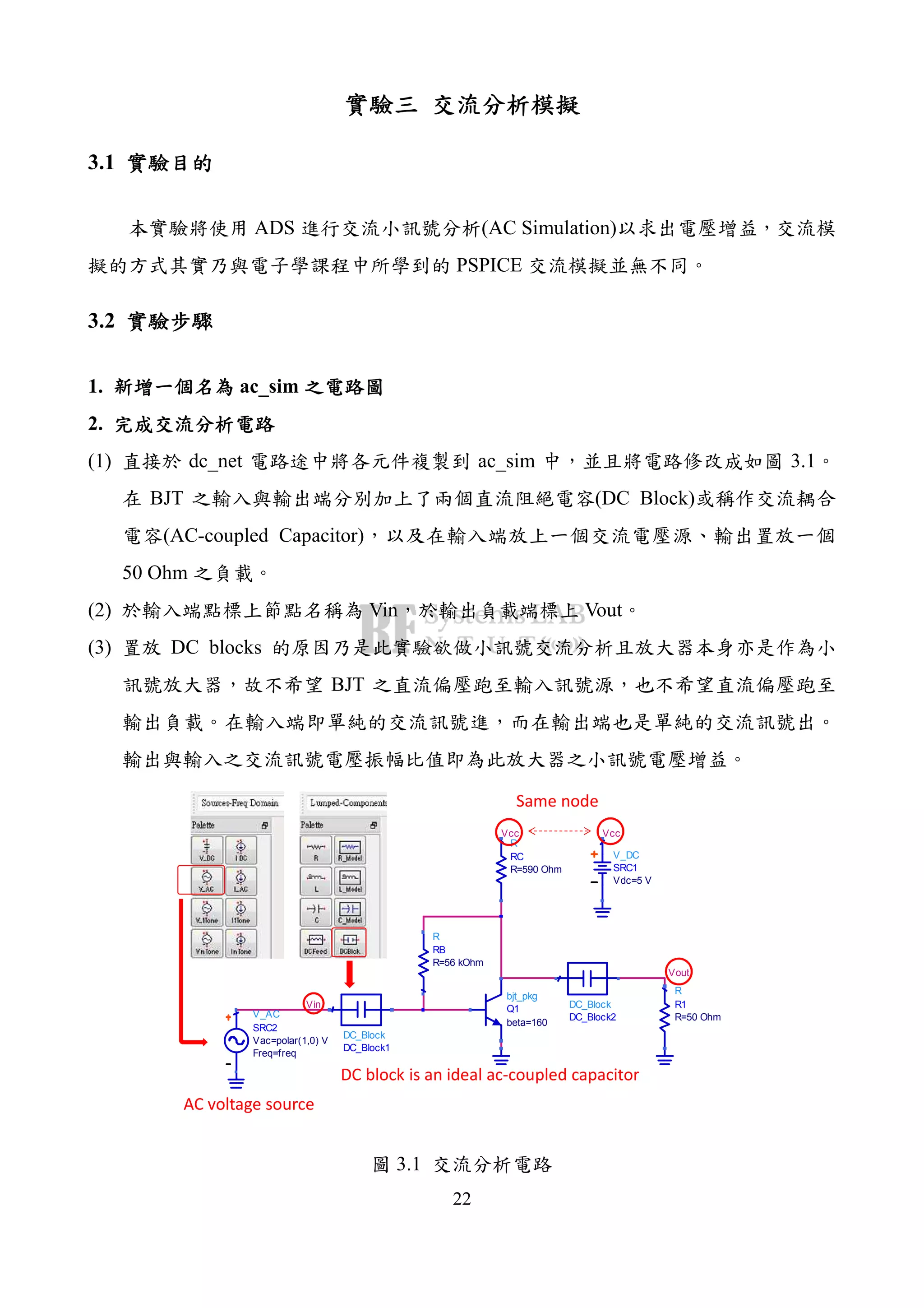 22
3.1
ADS (AC Simulation)
PSPICE
3.2
1. ac_sim
2.
(1) dc_net ac_sim 3.1
BJT (DC Block)
(AC-coupled Capacitor)
50 Ohm
(2) Vin Vout
(3) DC blocks
BJT
Vout
Vin
V_AC
SRC2
Freq=freq
Vac=polar(1,0) V
R
R1
R=50 Ohm
DC_Block
DC_Block2
DC_Block
DC_Block1
R
RB
R=56 kOhm
bjt_pkg
Q1
beta=160
Vcc
V_DC
SRC1
Vdc=5 V
Vcc
R
RC
R=590 Ohm
AC voltage source
DC block is an ideal ac-coupled capacitor
Same node
3.1
 