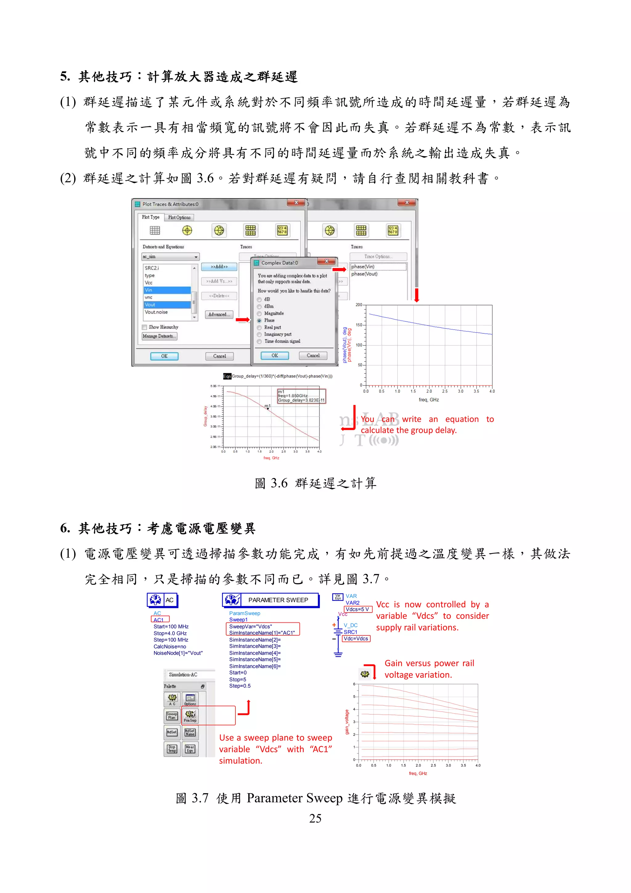 25
5.
(1)
(2) 3.6
You can write an equation to
calculate the group delay.
3.6
6.
(1)
3.7
AC
AC1
NoiseNode[1]="Vout"
CalcNoise=no
Step=100 MHz
Stop=4.0 GHz
Start=100 MHz
AC
ParamSweep
Sweep1
Step=0.5
Stop=5
Start=0
SimInstanceName[6]=
SimInstanceName[5]=
SimInstanceName[4]=
SimInstanceName[3]=
SimInstanceName[2]=
SimInstanceName[1]="AC1"
SweepVar="Vdcs"
PARAMETER SWEEP
Vcc
V_DC
SRC1
Vdc=Vdcs
VAR
VAR2
Vdcs=5 V
Eqn
Var
0.5 1.0 1.5 2.0 2.5 3.0 3.50.0 4.0
1
2
3
4
5
0
6
freq, GHz
gain_voltage
Use a sweep plane to sweep
variable “Vdcs” with “AC1”
simulation.
Vcc is now controlled by a
variable “Vdcs” to consider
supply rail variations.
Gain versus power rail
voltage variation.
3.7 Parameter Sweep
 