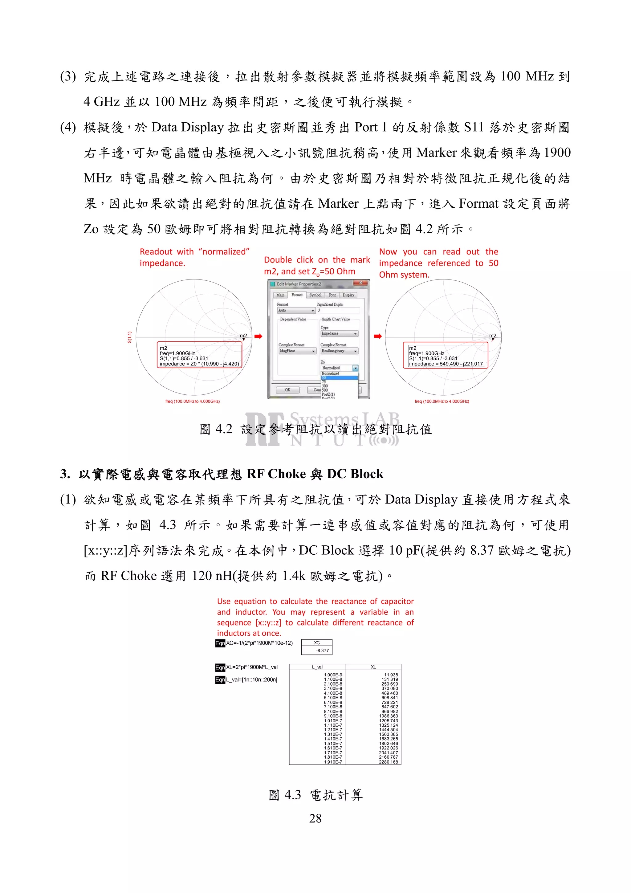 28
(3) 100 MHz
4 GHz 100 MHz
(4) Data Display Port 1 S11
Marker 1900
MHz
Marker Format
Zo 50 4.2
freq (100.0MHz to 4.000GHz)
S(1,1)
m2
m2
freq=
S(1,1)=0.855 / -3.631
impedance = Z0 * (10.990 - j4.420)
1.900GHz
freq (100.0MHz to 4.000GHz)
m2
m2
freq=
S(1,1)=0.855 / -3.631
impedance = 549.490 - j221.017
1.900GHz
Readout with “normalized”
impedance. Double click on the mark
m2, and set Zo=50 Ohm
Now you can read out the
impedance referenced to 50
Ohm system.
4.2
3. RF Choke DC Block
(1) Data Display
4.3
[x::y::z] DC Block 10 pF( 8.37 )
RF Choke 120 nH( 1.4k )
Eqn XC=-1/(2*pi*1900M*10e-12) XC
-8.377
Eqn XL=2*pi*1900M*L_val
Eqn L_val=[1n::10n::200n]
L_val
1.000E-9
1.100E-8
2.100E-8
3.100E-8
4.100E-8
5.100E-8
6.100E-8
7.100E-8
8.100E-8
9.100E-8
1.010E-7
1.110E-7
1.210E-7
1.310E-7
1.410E-7
1.510E-7
1.610E-7
1.710E-7
1.810E-7
1.910E-7
XL
11.938
131.319
250.699
370.080
489.460
608.841
728.221
847.602
966.982
1086.363
1205.743
1325.124
1444.504
1563.885
1683.265
1802.646
1922.026
2041.407
2160.787
2280.168
Use equation to calculate the reactance of capacitor
and inductor. You may represent a variable in an
sequence [x::y::z] to calculate different reactance of
inductors at once.
4.3
 
