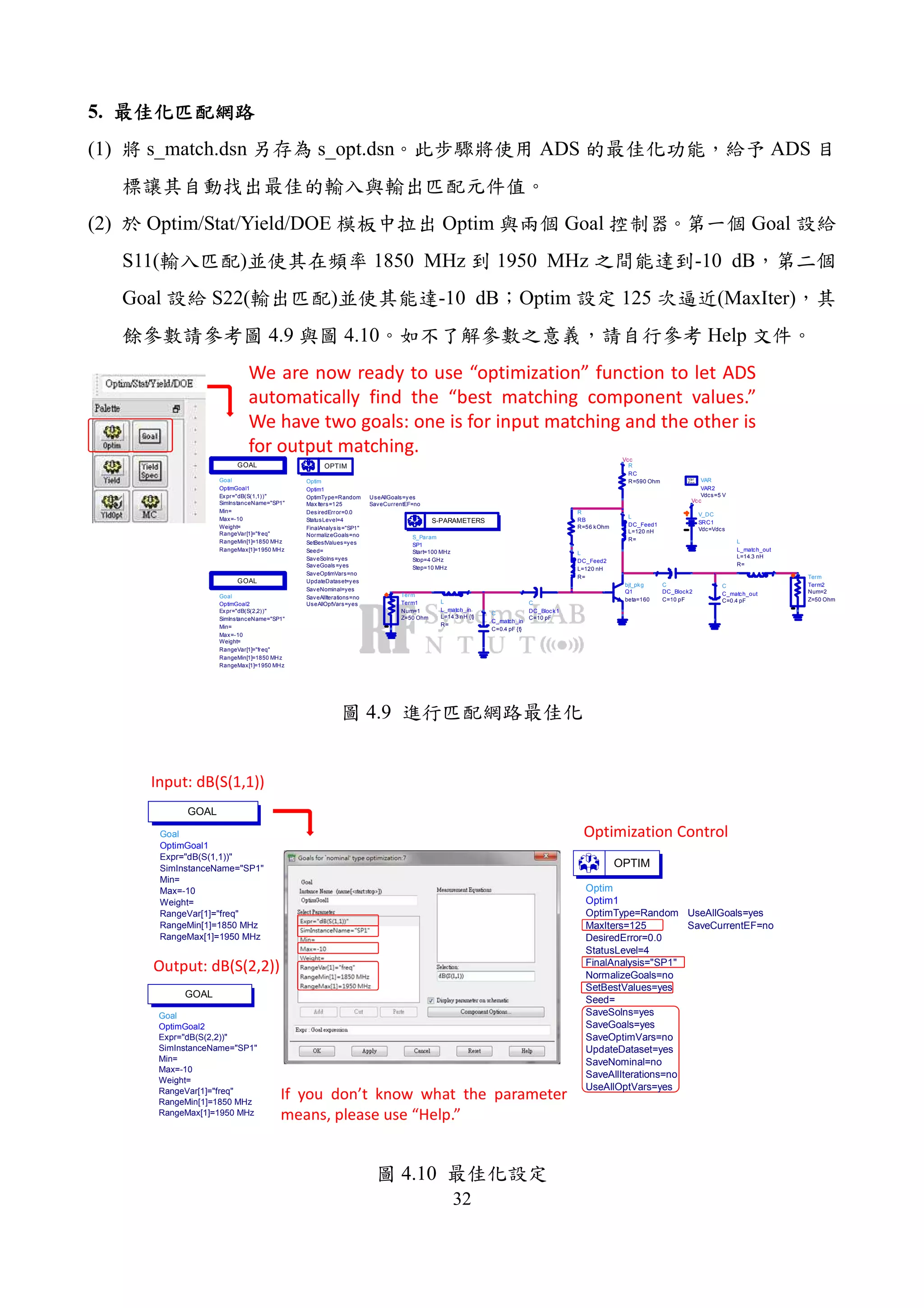 32
5.
(1) s_match.dsn s_opt.dsn ADS ADS
(2) Optim/Stat/Yield/DOE Optim Goal Goal
S11( ) 1850 MHz 1950 MHz -10 dB
Goal S22( ) -10 dB Optim 125 (MaxIter)
4.9 4.10 Help
Optim
Optim1
SaveCurrentEF=no
UseAllGoals=yes
UseAllOptVars=yes
SaveAllIterations=no
SaveNominal=yes
UpdateDataset=yes
SaveOptimVars=no
SaveGoals=yes
SaveSolns=yes
Seed=
SetBestValues=yes
NormalizeGoals=no
FinalAnalysis="SP1"
StatusLevel=4
DesiredError=0.0
MaxIters=125
OptimType=Random
OPTIM
Goal
OptimGoal2
RangeMax[1]=1950 MHz
RangeMin[1]=1850 MHz
RangeVar[1]="freq"
Weight=
Max=-10
Min=
SimInstanceName="SP1"
Expr="dB(S(2,2))"
GOAL
Goal
OptimGoal1
RangeMax[1]=1950 MHz
RangeMin[1]=1850 MHz
RangeVar[1]="freq"
Weight=
Max=-10
Min=
SimInstanceName="SP1"
Expr="dB(S(1,1))"
GOAL
Term
Term1
Z=50 Ohm
Num=1
bjt_pkg
Q1
beta=160
Vcc
R
RC
R=590 Ohm
R
RB
R=56 kOhm
Vcc
V_DC
SRC1
Vdc=Vdcs
VAR
VAR2
Vdcs=5 V
Eqn
Var
C
DC_Block1
C=10 pF
L
DC_Feed2
R=
L=120 nH
L
DC_Feed1
R=
L=120 nH
C
DC_Block2
C=10 pF
S_Param
SP1
Step=10 MHz
Stop=4 GHz
Start=100 MHz
S-PARAMETERS
C
C_match_in
C=0.4 pF {t}
L
L_match_in
R=
L=14.3 nH {t}
Term
Term2
Z=50 Ohm
Num=2
C
C_match_out
C=0.4 pF
L
L_match_out
R=
L=14.3 nH
We are now ready to use “optimization” function to let ADS
automatically find the “best matching component values.”
We have two goals: one is for input matching and the other is
for output matching.
4.9
Goal
OptimGoal1
RangeMax[1]=1950 MHz
RangeMin[1]=1850 MHz
RangeVar[1]="freq"
Weight=
Max=-10
Min=
SimInstanceName="SP1"
Expr="dB(S(1,1))"
GOAL
Goal
OptimGoal2
RangeMax[1]=1950 MHz
RangeMin[1]=1850 MHz
RangeVar[1]="freq"
Weight=
Max=-10
Min=
SimInstanceName="SP1"
Expr="dB(S(2,2))"
GOAL
Input: dB(S(1,1))
Output: dB(S(2,2))
Optimization Control
If you don’t know what the parameter
means, please use “Help.”
Optim
Optim1
SaveCurrentEF=no
UseAllGoals=yes
UseAllOptVars=yes
SaveAllIterations=no
SaveNominal=no
UpdateDataset=yes
SaveOptimVars=no
SaveGoals=yes
SaveSolns=yes
Seed=
SetBestValues=yes
NormalizeGoals=no
FinalAnalysis="SP1"
StatusLevel=4
DesiredError=0.0
MaxIters=125
OptimType=Random
OPTIM
4.10
 