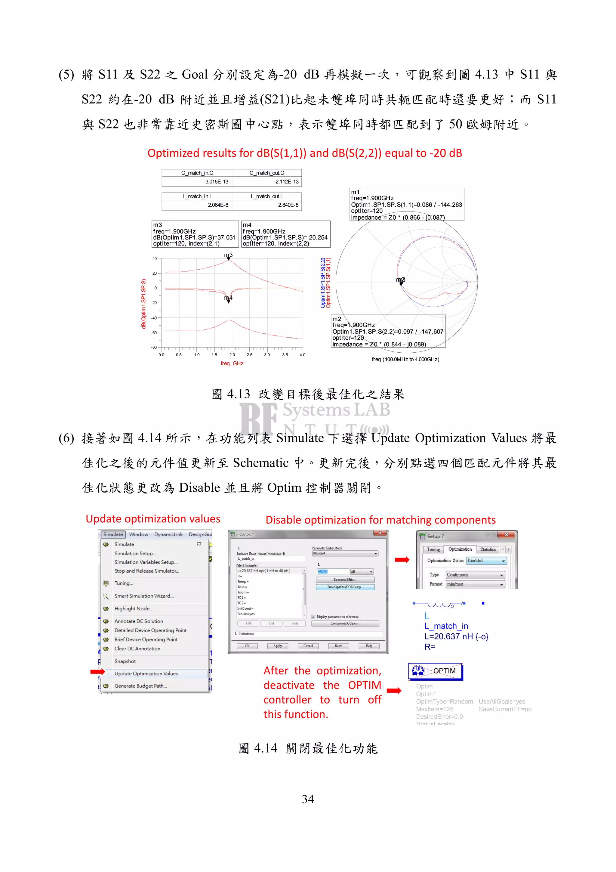 34
(5) S11 S22 Goal -20 dB 4.13 S11
S22 -20 dB (S21) S11
S22 50
C_match_in.C
3.015E-13
C_match_out.C
2.112E-13
L_match_in.L
2.064E-8
L_match_out.L
2.840E-8
m3
f req=
dB(Optim1.SP1.SP.S)=37.031
optIter=120, index=(2,1)
1.900GHz
m4
f req=
dB(Optim1.SP1.SP.S)=-20.254
optIter=120, index=(2,2)
1.900GHz
0.5 1.0 1.5 2.0 2.5 3.0 3.50.0 4.0
-60
-40
-20
0
20
-80
40
freq, GHz
dB(Optim1.SP1.SP.S)
m3
m4
m3
f req=
dB(Optim1.SP1.SP.S)=37.031
optIter=120, index=(2,1)
1.900GHz
m4
f req=
dB(Optim1.SP1.SP.S)=-20.254
optIter=120, index=(2,2)
1.900GHz
m1
f req=
Optim1.SP1.SP.S(1,1)=0.086 / -144.263
optIter=120
impedance = Z0 * (0.866 - j0.087)
1.900GHz
m2
f req=
Optim1.SP1.SP.S(2,2)=0.097 / -147.607
optIter=120
impedance = Z0 * (0.844 - j0.089)
1.900GHz
freq (100.0MHz to 4.000GHz)
Optim1.SP1.SP.S(1,1)
m1
Optim1.SP1.SP.S(2,2)
m2
m1
f req=
Optim1.SP1.SP.S(1,1)=0.086 / -144.263
optIter=120
impedance = Z0 * (0.866 - j0.087)
1.900GHz
m2
f req=
Optim1.SP1.SP.S(2,2)=0.097 / -147.607
optIter=120
impedance = Z0 * (0.844 - j0.089)
1.900GHz
Optimized results for dB(S(1,1)) and dB(S(2,2)) equal to -20 dB
4.13
(6) 4.14 Simulate Update Optimization Values
Schematic
Disable Optim
L
L_match_in
R=
L=20.637 nH {-o}
Optim
Optim1
SaveCurrentEF=no
UseAllGoals=yes
StatusLevel=4
DesiredError=0.0
MaxIters=125
OptimType=Random
OPTIM
Disable optimization for matching componentsUpdate optimization values
After the optimization,
deactivate the OPTIM
controller to turn off
this function.
4.14
 