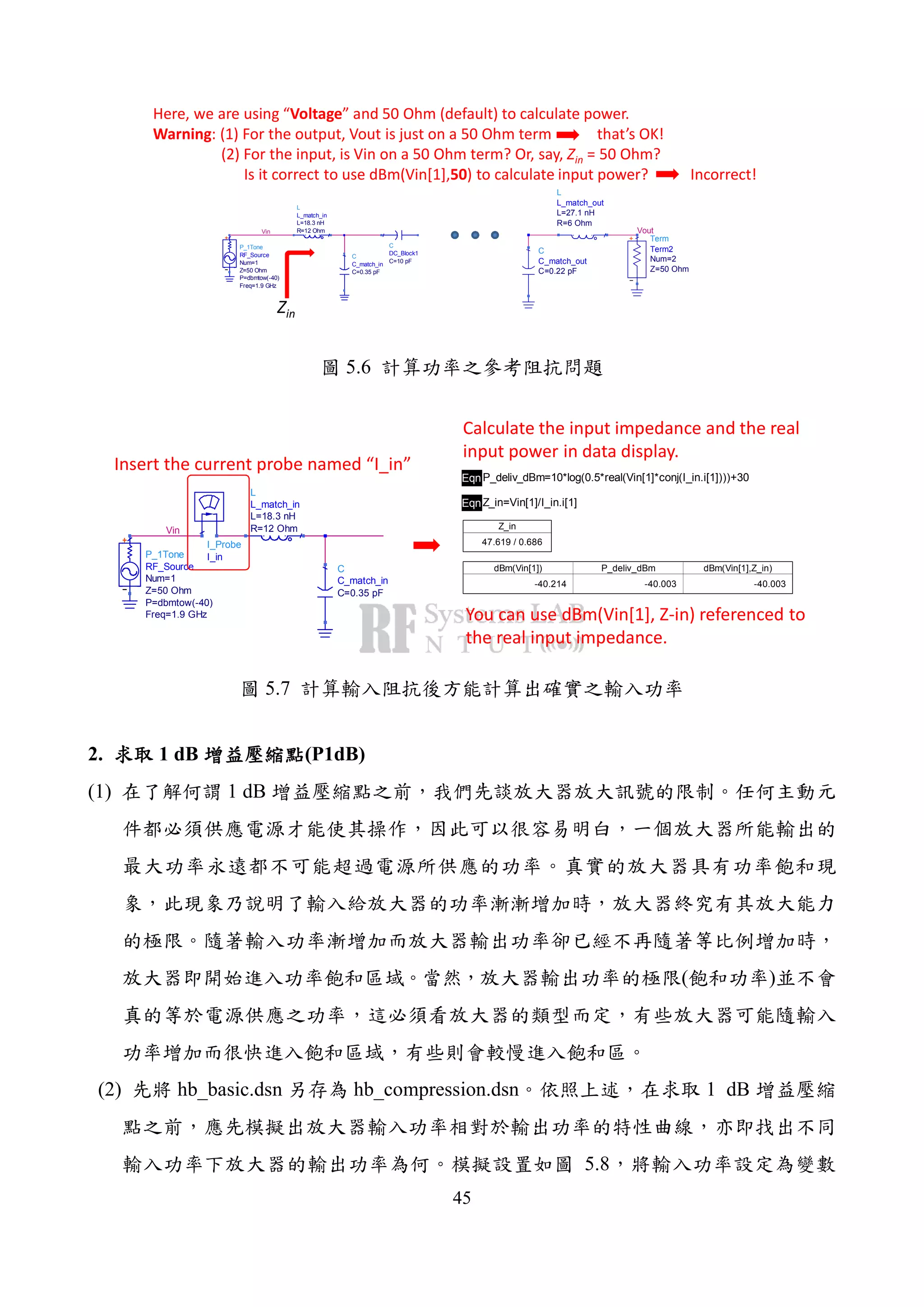 45
Here, we are using “Voltage” and 50 Ohm (default) to calculate power.
Warning: (1) For the output, Vout is just on a 50 Ohm term that’s OK!
(2) For the input, is Vin on a 50 Ohm term? Or, say, Zin = 50 Ohm?
Is it correct to use dBm(Vin[1],50) to calculate input power? Incorrect!
Vout
Term
Term2
Z=50 Ohm
Num=2
C
C_match_out
C=0.22 pF
L
L_match_out
R=6 Ohm
L=27.1 nH
Vin
L
L_match_in
R=12 Ohm
L=18.3 nH
C
C_match_in
C=0.35 pF
P_1Tone
RF_Source
Freq=1.9 GHz
P=dbmtow(-40)
Z=50 Ohm
Num=1
C
DC_Block1
C=10 pF
Zin
5.6
Vin
I_Probe
I_inP_1Tone
RF_Source
Freq=1.9 GHz
P=dbmtow(-40)
Z=50 Ohm
Num=1
L
L_match_in
R=12 Ohm
L=18.3 nH
C
C_match_in
C=0.35 pF
EqnP_deliv_dBm=10*log(0.5*real(Vin[1]*conj(I_in.i[1])))+30
EqnZ_in=Vin[1]/I_in.i[1]
dBm(Vin[1])
-40.214
P_deliv_dBm
-40.003
dBm(Vin[1],Z_in)
-40.003
Z_in
47.619 / 0.686
Insert the current probe named “I_in”
Calculate the input impedance and the real
input power in data display.
You can use dBm(Vin[1], Z-in) referenced to
the real input impedance.
5.7
2. 1 dB (P1dB)
(1) 1 dB
( )
(2) hb_basic.dsn hb_compression.dsn 1 dB
5.8
 
