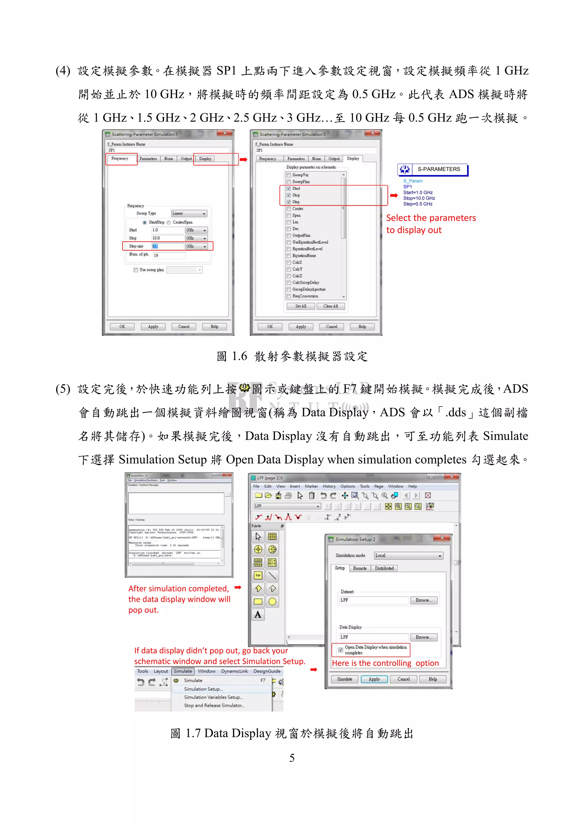 5
(4) SP1 1 GHz
10 GHz 0.5 GHz ADS
1 GHz 1.5 GHz 2 GHz 2.5 GHz 3 GHz… 10 GHz 0.5 GHz
S_Param
SP1
Step=0.5 GHz
Stop=10.0 GHz
Start=1.0 GHz
S-PARAMETERS
Select the parameters
to display out
1.6
(5) F7 ADS
( Data Display ADS .dds
) Data Display Simulate
Simulation Setup Open Data Display when simulation completes
After simulation completed,
the data display window will
pop out.
If data display didn’t pop out, go back your
schematic window and select Simulation Setup. Here is the controlling option
1.7 Data Display
 