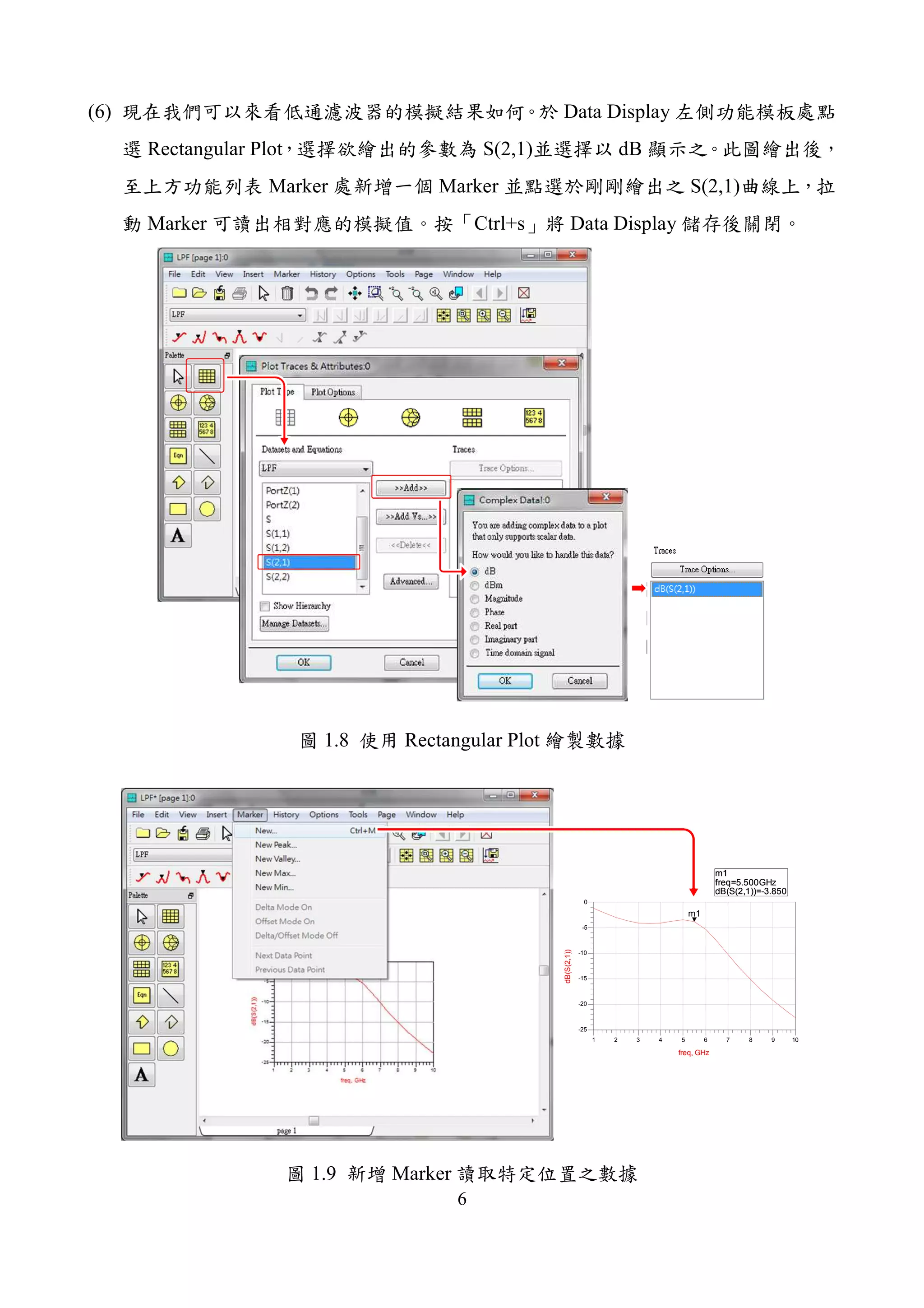6
(6) Data Display
Rectangular Plot S(2,1) dB
Marker Marker S(2,1)
Marker Ctrl+s Data Display
1.8 Rectangular Plot
m1
freq=
dB(S(2,1))=-3.850
5.500GHz
2 3 4 5 6 7 8 91 10
-20
-15
-10
-5
-25
0
freq, GHz
dB(S(2,1))
m1
m1
freq=
dB(S(2,1))=-3.850
5.500GHz
1.9 Marker
 