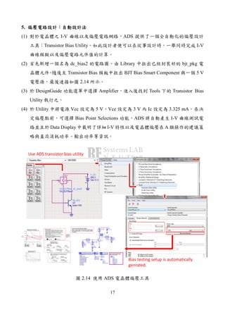 17
5.
(1) I-V ADS
Transistor Bias Utility I-V
(2) dc_bias2 Library bjt_pkg
Transistor Bias BJT Bias Smart Component 5 V
2.14
(3) DesignGuide Amplifier Tools Transistor Bias
Utility
(4) Utility Vcc 5 V Vce 3 V Ic 3.325 mA
Bias Point Selections ADS I-V
Data Display I-V A
Set characteristic impedance, and
base current and collector voltage
sweep limits as needed.
In the event that this template
does not provide the required information
for the application, it can be appropriately
modified.
bjt_pkg
Q1
beta=160
ParamSweep
Sweep1
Step=IBBstep
Stop=IBBmax
Start=IBBmin
SimInstanceName[6]=
SimInstanceName[5]=
SimInstanceName[4]=
SimInstanceName[3]=
SimInstanceName[2]=
SimInstanceName[1]="DC1"
SweepVar="IBB"
PARAMETER SWEEP
DC
DC1
Step=VCEstep
Stop=VCEmax
Start=VCEmin
SweepVar="VCE"
DC
Options
Options1
Tnom=25
Temp=16.85
OPTIONS
VAR
VAR1
Rload=50 _ohms
IBB=0 A
VCE=0 V
Eqn
Var
VAR
VAR3
Z0=50
IBBmin=20 uA
IBBmax=100 uA
IBBstep=20 uA
VCEmin=0.25 V
VCEmax=5 V
VCEstep=0.1 V
Eqn
Var
DC_Block
DC_Block2
DC_Block
DC_Block1
DC_Feed
DC_Feed2
DC_Feed
DC_Feed1
I_DC
SRC2
Idc=IBB
Term
Term1
Z=Z0
Num=1
V_DC
SRC1
Vdc=VCE
I_Probe
IC
Term
Term2
Z=Z0
Num=2
m1
VCE=
IC.i=5.494m
IBB=0.000060
2.200
m2
VCE=
IC.i=8.793m
IBB=0.000100
400.0m
1 2 3 40 5
0.000
0.005
0.010
0.015
-0.005
0.020
IBB=20.0u
IBB=40.0u
IBB=60.0u
IBB=80.0u
IBB=100.u
VCE
IC.i,A
m1
m2
line_opt
VCEvals
ICmax
line
m1
VCE=
IC.i=5.494m
IBB=0.000060
2.200
m2
VCE=
IC.i=8.793m
IBB=0.000100
400.0m
12.09 m
Eqn VCEmax=5
523.151
2.969 m 24.56
Eqn PDmax=0.03
Follow these steps:
1) Move marker m2 to the knee of the I-V curve. This
sets the maximum collector current during AC operation.
2) Specify maximum allowed VCE, VCEmax. The optimal
bias point values are determined from the load line
between marker m2 and the (IC=0, VCE=VCEmax) point.
3) Specify maximum allowed DC power dissipation,
PDmax, in Watts.
4) Position marker m1 at some other bias point, if desired.
(Must be less than VCEmax.)
5) DC power consumption, average output power
in linear operation, DC-to-RF efficiency at marker m1
bias point are all calculated.
5.056 m 2.700
4.396 m
545.702
11.87 m
42.59
30.0u
40.0u
50.0u
60.0u
70.0u
80.0u
90.0u
20.0u
100.u
100
150
200
250
50
300
IBB
Beta
Beta versus IBB, at ICE
specified bymarker m1
DC-to-RF
Efficiency,%
DC Power
ConsumptionRload
Output Power
Watts dBm
DC-to-RF
Efficiency,%
Optimal
VCE
Optimal
ICE
DC Power Consumption
at Optimal Bias
Output Power
at Optimal Bias
Watts dBm
Rload at
Optimal Bias
Optimal Class A
bias point values.
Marker m1 bias point values, (Assuming Class A, AC
current limited to marker m2 value and AC voltage no
higher than VCEmax.)
7.038
4.726
Device IV Curves, Load Lines,
and Maximum DC Dissipation Curve
Equations
are on the
"Equations"
page.
Use ADS transistor bias utility
Bias testing setup is automatically
genrated.
2.14 ADS
 