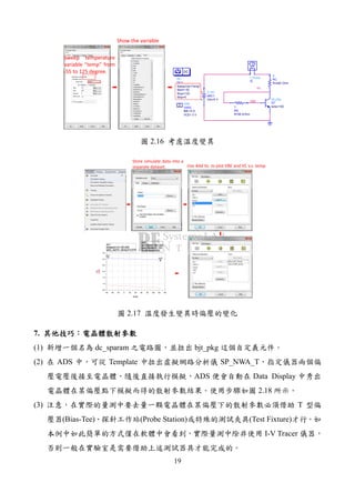 19
VC
VBE
DC
DC1
Step=5
Stop=125
Start=-55
SweepVar="temp"
DC
V_DC
SRC1
Vdc=5 V
R
RB
R=56 kOhm
R
RC
R=590 Ohm
VAR
VAR2
VCE= 3 V
IBB =0 A
Eqn
Var
I_Probe
IC
bjt_pkg
Q1
beta=160
Sweep temperature
variable “temp” from
-55 to 125 degree.
Show the variable
2.16
m1
indep(m1)=
plot_vs(VC, temp)=3.079
-55.000
m2
ind Delta=
dep Delta=-0.122
Delta Mode ON
180.000
-40 -20 0 20 40 60 80 100 120-60 140
1.0
1.5
2.0
2.5
3.0
0.5
3.5
temp
VBE
VC
m1
m2
m1
indep(m1)=
plot_vs(VC, temp)=3.079
-55.000
m2
ind Delta=
dep Delta=-0.122
Delta Mode ON
180.000
Store simulate data into a
separate dataset. Use Add Vs. to plot VBE and VC v.s. temp
2.17
7.
(1) dc_sparam bjt_pkg
(2) ADS Template SP_NWA_T
ADS Data Display
2.18
(3) T
(Bias-Tee) (Probe Station) (Test Fixture)
I-V Tracer
 
