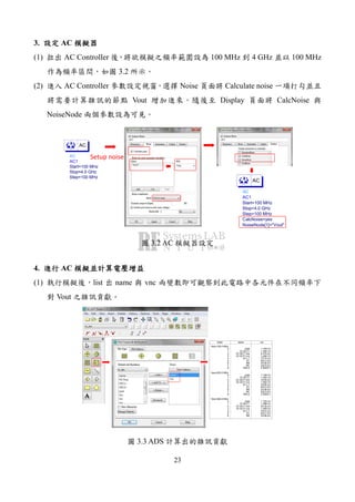23
3. AC
(1) AC Controller 100 MHz 4 GHz 100 MHz
3.2
(2) AC Controller Noise Calculate noise
Vout Display CalcNoise
NoiseNode
AC
AC1
Step=100 MHz
Stop=4.0 GHz
Start=100 MHz
AC
AC
AC1
NoiseNode[1]="Vout"
CalcNoise=yes
Step=100 MHz
Stop=4.0 GHz
Start=100 MHz
AC
Setup noise
3.2 AC
4. AC
(1) list name vnc
Vout
index
freq=100.0 MHz
0
1
2
3
4
5
6
7
8
freq=200.0 MHz
0
1
2
3
4
5
6
7
8
freq=300.0 MHz
0
1
2
3
4
5
6
name
_total
Q1.BJT1
Q1.BJT1.ibe
Q1.BJT1.ice
Q1.L1
R1
RB
RC
SRC2
_total
Q1.BJT1
Q1.BJT1.ibe
Q1.BJT1.ice
Q1.L1
R1
RB
RC
SRC2
_total
Q1.BJT1
Q1.BJT1.ibe
Q1.BJT1.ice
Q1.L1
R1
RB
vnc
1.729 nV
1.494 nV
8.479 pV
1.494 nV
75.74 pV
833.3 pV
24.90 pV
242.6 pV
0.0000 V
1.728 nV
1.492 nV
16.93 pV
1.492 nV
75.65 pV
833.0 pV
24.89 pV
242.5 pV
0.0000 V
1.725 nV
1.489 nV
25.35 pV
1.489 nV
75.51 pV
832.7 pV
24.88 pV
3.3 ADS
 