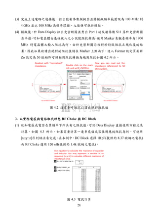 28
(3) 100 MHz
4 GHz 100 MHz
(4) Data Display Port 1 S11
Marker 1900
MHz
Marker Format
Zo 50 4.2
freq (100.0MHz to 4.000GHz)
S(1,1)
m2
m2
freq=
S(1,1)=0.855 / -3.631
impedance = Z0 * (10.990 - j4.420)
1.900GHz
freq (100.0MHz to 4.000GHz)
m2
m2
freq=
S(1,1)=0.855 / -3.631
impedance = 549.490 - j221.017
1.900GHz
Readout with “normalized”
impedance. Double click on the mark
m2, and set Zo=50 Ohm
Now you can read out the
impedance referenced to 50
Ohm system.
4.2
3. RF Choke DC Block
(1) Data Display
4.3
[x::y::z] DC Block 10 pF( 8.37 )
RF Choke 120 nH( 1.4k )
Eqn XC=-1/(2*pi*1900M*10e-12) XC
-8.377
Eqn XL=2*pi*1900M*L_val
Eqn L_val=[1n::10n::200n]
L_val
1.000E-9
1.100E-8
2.100E-8
3.100E-8
4.100E-8
5.100E-8
6.100E-8
7.100E-8
8.100E-8
9.100E-8
1.010E-7
1.110E-7
1.210E-7
1.310E-7
1.410E-7
1.510E-7
1.610E-7
1.710E-7
1.810E-7
1.910E-7
XL
11.938
131.319
250.699
370.080
489.460
608.841
728.221
847.602
966.982
1086.363
1205.743
1325.124
1444.504
1563.885
1683.265
1802.646
1922.026
2041.407
2160.787
2280.168
Use equation to calculate the reactance of capacitor
and inductor. You may represent a variable in an
sequence [x::y::z] to calculate different reactance of
inductors at once.
4.3
 